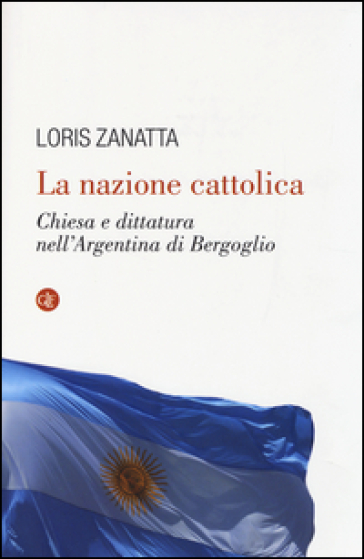 La nazione cattolica. Chiesa e dittatura nell'Argentina di Bergoglio - Loris Zanatta