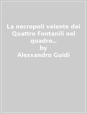 La necropoli veiente dei Quattro Fontanili nel quadro della fase recente della prima età del ferro italiana - Alessandro Guidi