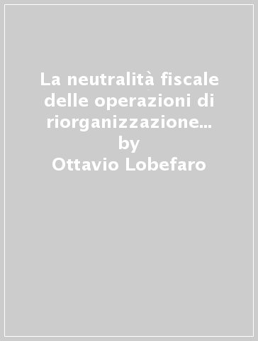 La neutralità fiscale delle operazioni di riorganizzazione societaria. Trasformazioni, fusioni e scissioni nelle imposte sul reddito - Ottavio Lobefaro