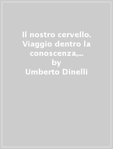 Il nostro cervello. Viaggio dentro la conoscenza, i sentimenti, le emozioni - Umberto Dinelli