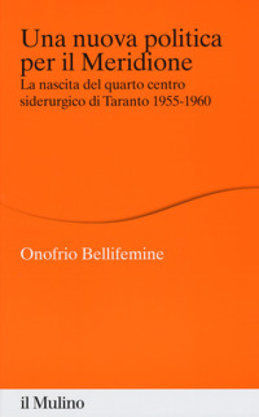 Una nuova politica per il Meridione. La nascita del quarto centro siderurgico di Taranto (1955-1960) - Onofrio Bellifemine