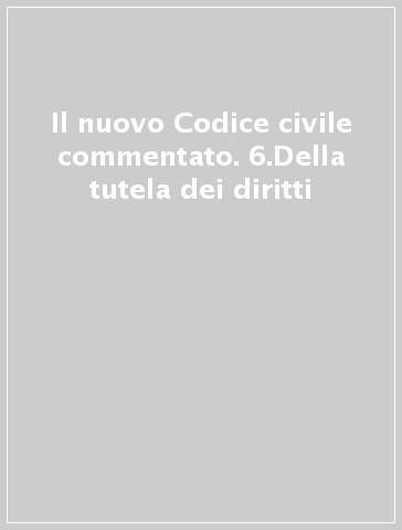 Il nuovo Codice civile commentato. 6.Della tutela dei diritti