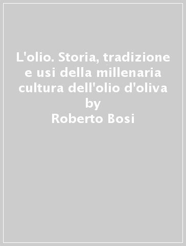 L'olio. Storia, tradizione e usi della millenaria cultura dell'olio d'oliva - Roberto Bosi