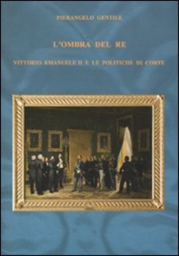 L'ombra del re. Vittorio Emanuele II e le politiche di corte - Pierangelo Gentile