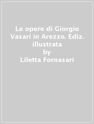 Le opere di Giorgio Vasari in Arezzo. Ediz. illustrata - Liletta Fornasari