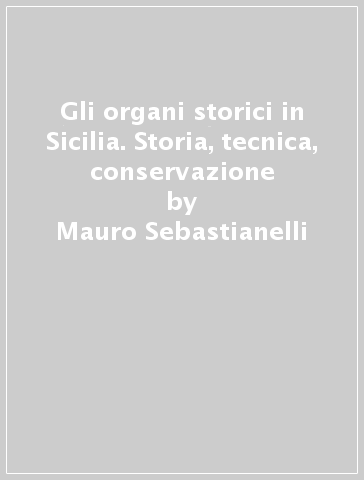 Gli organi storici in Sicilia. Storia, tecnica, conservazione - Mauro Sebastianelli - Adriana Alascio