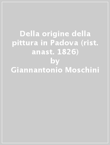 Della origine della pittura in Padova (rist. anast. 1826) - Giannantonio Moschini