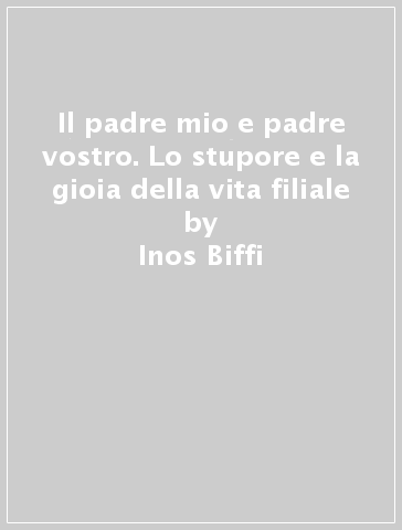 Il padre mio e padre vostro. Lo stupore e la gioia della vita filiale - Inos Biffi