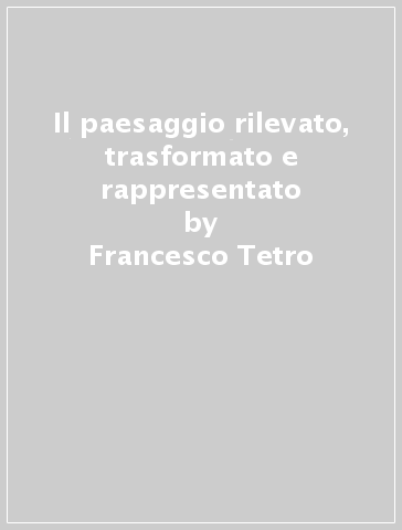 Il paesaggio rilevato, trasformato e rappresentato - Francesco Tetro