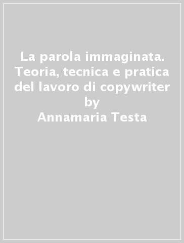 La parola immaginata. Teoria, tecnica e pratica del lavoro di copywriter - Annamaria Testa