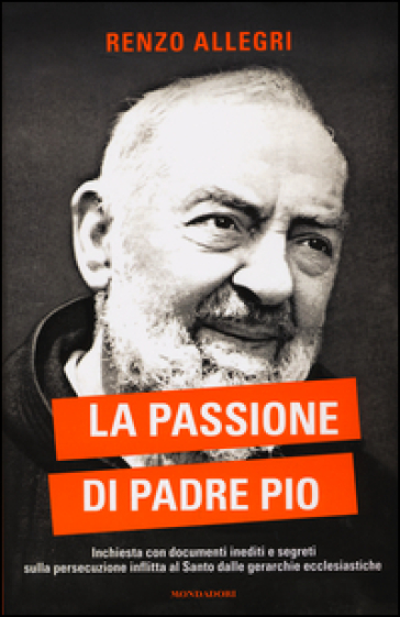 La passione di Padre Pio. Inchiesta con documenti inediti e segreti sulla persecuzione inflitta al Santo dalle gerarchie ecclesiastiche - Renzo Allegri