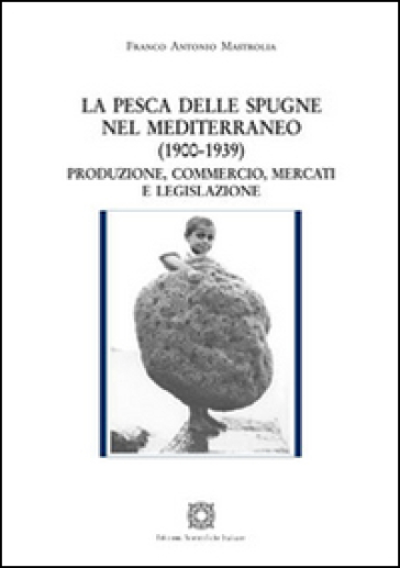 La pesca delle spugne nel Mediterraneo (1900-1939). Produzione, commercio, mercati e legislazione - Franco Antonio Mastrolia