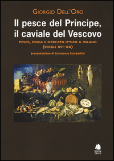 Il pesce del principe, il caviale del vescovo. Pesce, pesca e mercato ittico a Milano (secoli XVI-XX) - Giorgio Dell