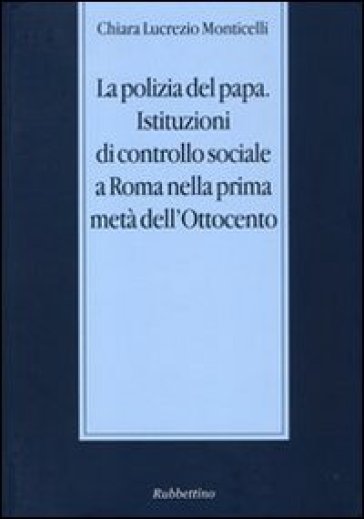 La polizia del papa. Istituzioni di controllo sociale a Roma nella prima metà dell'Ottocento - Chiara Lucrezio Monticelli