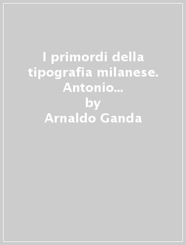 I primordi della tipografia milanese. Antonio Zarotto da Parma (1471-1507) - Arnaldo Ganda
