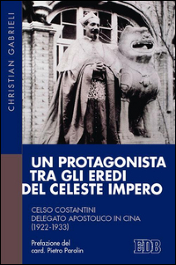 Un protagonista tra gli eredi del Celeste Impero. Celso Costantini delegato apostolico in Cina (1922-1933) - Christian Gabrieli