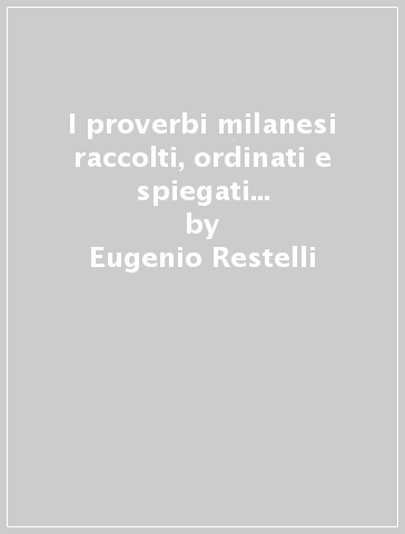I proverbi milanesi raccolti, ordinati e spiegati (rist. anast. 1885) - Eugenio Restelli