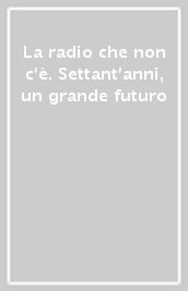 La radio che non c è. Settant anni, un grande futuro