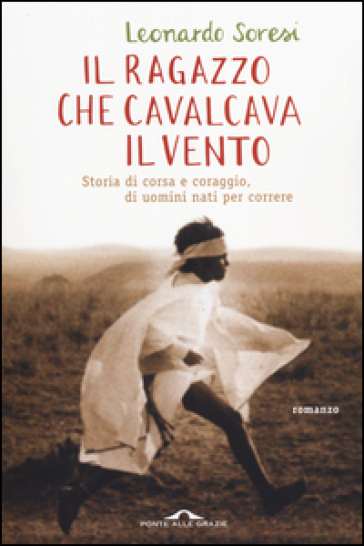 Il ragazzo che cavalcava il vento. Storia di corsa e coraggio, di uomini nati per correre - Leonardo Soresi