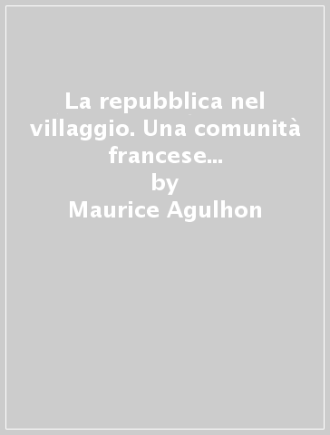 La repubblica nel villaggio. Una comunità francese tra Rivoluzione e seconda Repubblica - Maurice Agulhon