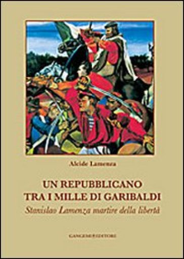 Un repubblicano tra i mille di Garibaldi. Stanslao Lamenza martire della libertà - Alcide Lamenza