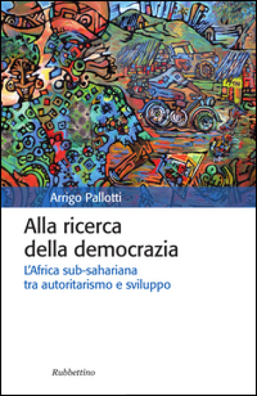 Alla ricerca della democrazia. L'Africa sub-sahariana tra autoritarismo e sviluppo - Arrigo Pallotti