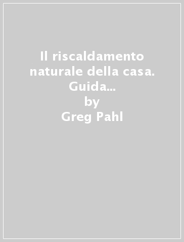 Il riscaldamento naturale della casa. Guida ai sistemi di riscaldamento con fonti rinnovabili - Greg Pahl