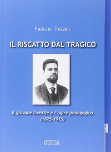 Il riscatto dal tragico. Il giovane Gentile e l'agire pedagogico (1875-1915) - Fabio Togni