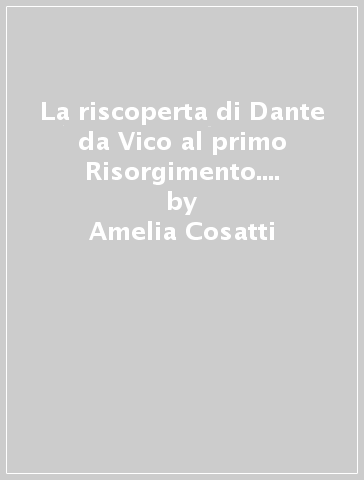 La riscoperta di Dante da Vico al primo Risorgimento. Mostra per il VII centenario della nascita di Dante. Catalogo (Roma, 12 dicembre 1965-15 marzo 1966) - Amelia Cosatti