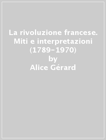La rivoluzione francese. Miti e interpretazioni (1789-1970) - Alice Gérard