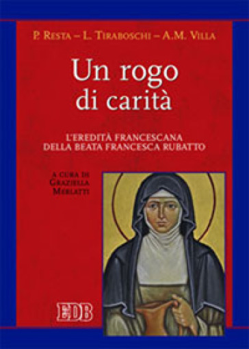 Un rogo di carità. L'eredità francescana della beata Francesca Rubatto - Paola Resta - Loredana Tiraboschi - Anna M. Villa