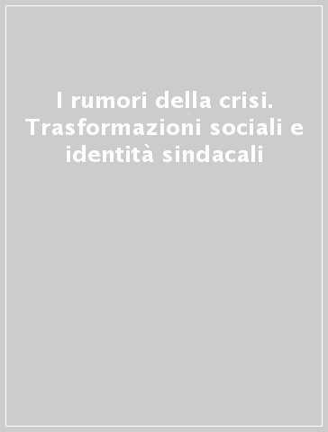 I rumori della crisi. Trasformazioni sociali e identità sindacali