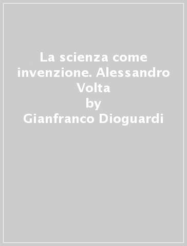 La scienza come invenzione. Alessandro Volta - Gianfranco Dioguardi