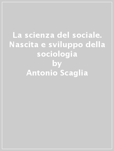 La scienza del sociale. Nascita e sviluppo della sociologia - Antonio Scaglia