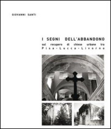 I segni dell'abbandono. Sul recupero di chiese urbane tra Pisa-Lucca-Livorno - Giovanni Santi