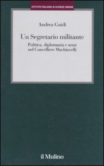 Un segretario militante. Politica, diplomazia e armi nel cancelliere Machiavelli - Andrea Guidi