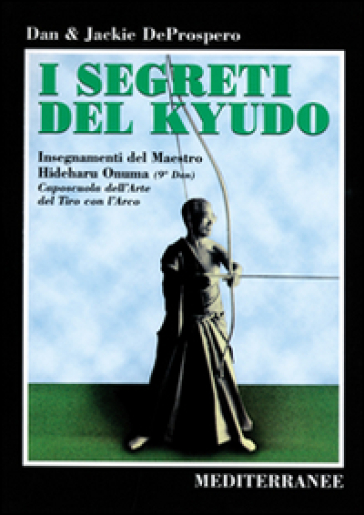 I segreti del kyudo. Insegnamenti del maestro Hideharu Onuma (9º dan) caposcuola dell'arte del tiro con l'arco giapponese - Dan De Prospero - Jackie De Prospero