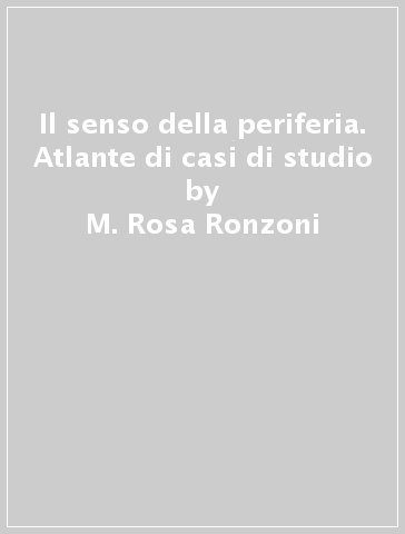 Il senso della periferia. Atlante di casi di studio - M. Rosa Ronzoni