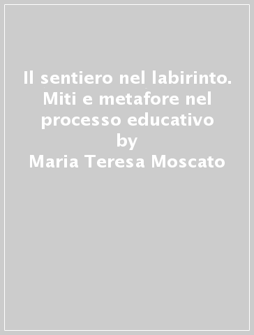 Il sentiero nel labirinto. Miti e metafore nel processo educativo - Maria Teresa Moscato