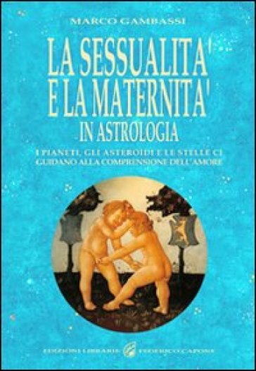 La sessualità e la maternità in astrologia. I pianeti, gli asteroidi e le stelle ci guidano alla comprensione dell'amore - Marco Gambassi