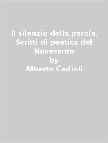 Il silenzio della parola. Scritti di poetica del Novecento - Alberto Cadioli