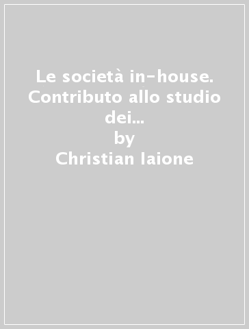 Le società in-house. Contributo allo studio dei principi di auto-organizzazione e auto-produzione degli enti locali - Christian Iaione