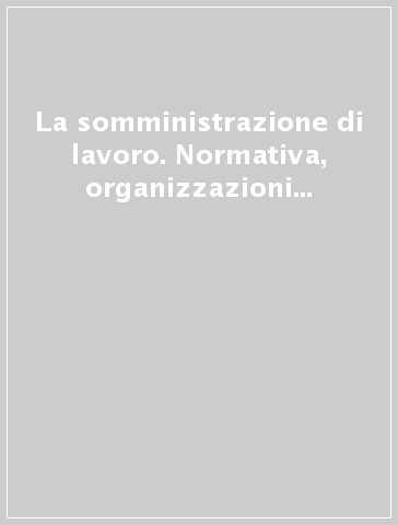 La somministrazione di lavoro. Normativa, organizzazioni e profili di tutela