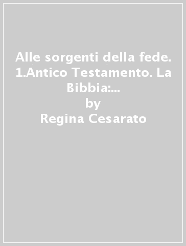 Alle sorgenti della fede. 1.Antico Testamento. La Bibbia: come è nata, come si compone, come si consulta - Regina Cesarato