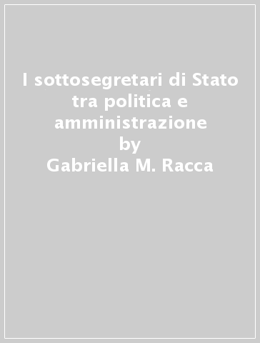 I sottosegretari di Stato tra politica e amministrazione - Gabriella M. Racca