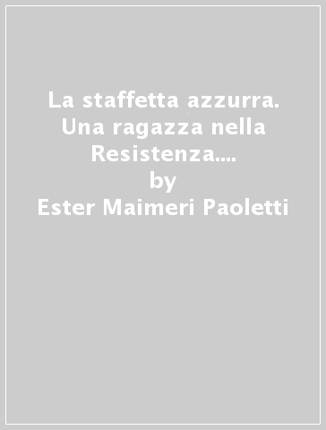 La staffetta azzurra. Una ragazza nella Resistenza. Ossola 1944-1945 - Ester Maimeri Paoletti