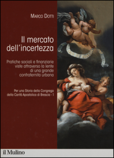 Per una storia della Congrega della Carità Apostolica di Brescia. 1.Il mercato dell'incertezza. Pratiche sociali e finanziarie viste attraverso la lente di una grande confraternita urbana - Marco Dotti