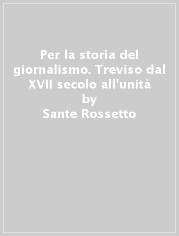 Per la storia del giornalismo. Treviso dal XVII secolo all'unità - Sante Rossetto