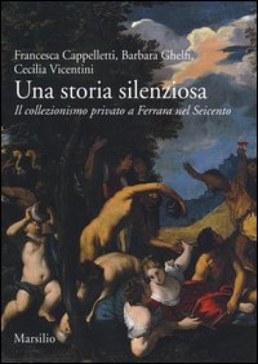 Una storia silenziosa. Il collezionismo privato a Ferrara nel Seicento - Francesca Cappelletti - Barbara Ghelfi - Cecilia Vicentini