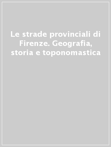 Le strade provinciali di Firenze. Geografia, storia e toponomastica